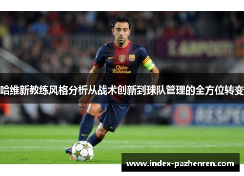 哈维新教练风格分析从战术创新到球队管理的全方位转变