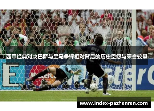 西甲经典对决巴萨与皇马争锋相对背后的历史恩怨与荣誉较量