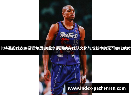 卡特退役球衣象征猛龙历史辉煌 展现他在球队文化与成就中的无可替代地位