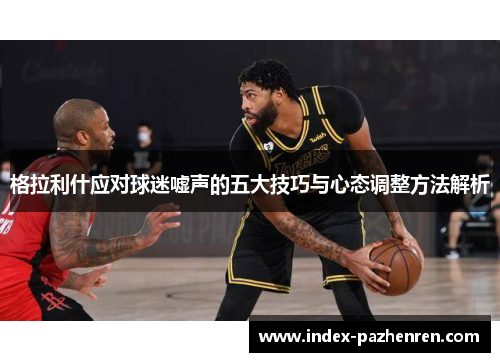 格拉利什应对球迷嘘声的五大技巧与心态调整方法解析 格拉利什应对球迷嘘声的五大技巧与心态调整方法解析