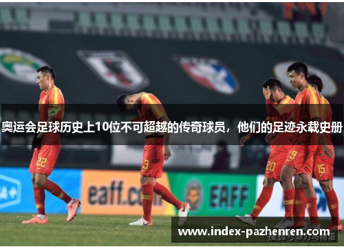 奥运会足球历史上10位不可超越的传奇球员,他们的足迹永载史册 奥运会足球历史上10位不可超越的传奇球员,他们的足迹永载史册