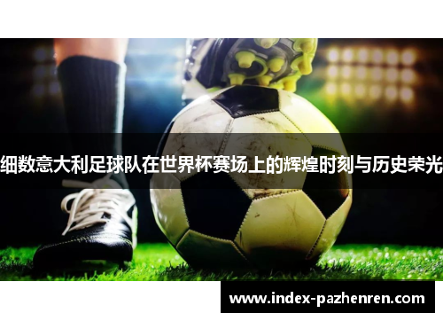 细数意大利足球队在世界杯赛场上的辉煌时刻与历史荣光