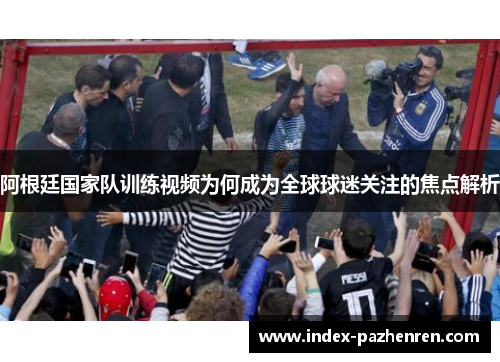 阿根廷国家队训练视频为何成为全球球迷关注的焦点解析