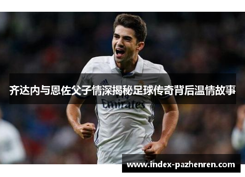 齐达内与恩佐父子情深揭秘足球传奇背后温情故事 齐达内与恩佐父子情深揭秘足球传奇背后温情故事