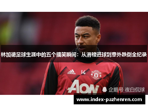 林加德足球生涯中的五个搞笑瞬间：从滑稽进球到意外跌倒全纪录