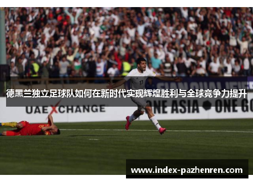 德黑兰独立足球队如何在新时代实现辉煌胜利与全球竞争力提升 德黑兰独立足球队如何在新时代实现辉煌胜利与全球竞争力提升