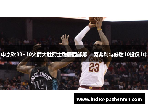 申京砍33+10火箭大胜爵士稳居西部第二 范弗利特低迷10投仅1中