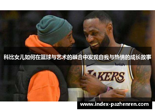 科比女儿如何在篮球与艺术的融合中发现自我与热情的成长故事 科比女儿如何在篮球与艺术的融合中发现自我与热情的成长故事
