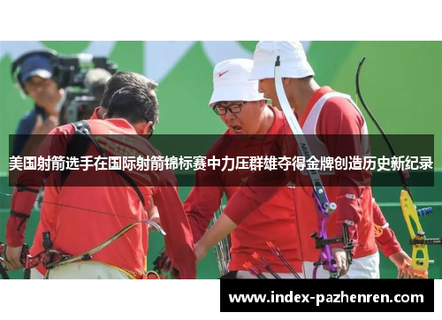美国射箭选手在国际射箭锦标赛中力压群雄夺得金牌创造历史新纪录 美国射箭选手在国际射箭锦标赛中力压群雄夺得金牌创造历史新纪录