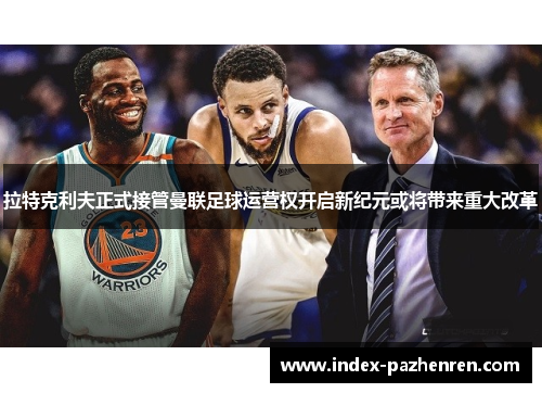 拉特克利夫正式接管曼联足球运营权开启新纪元或将带来重大改革