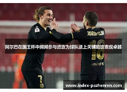 阿尔巴在国王杯中频频参与进攻为球队送上关键助攻表现卓越